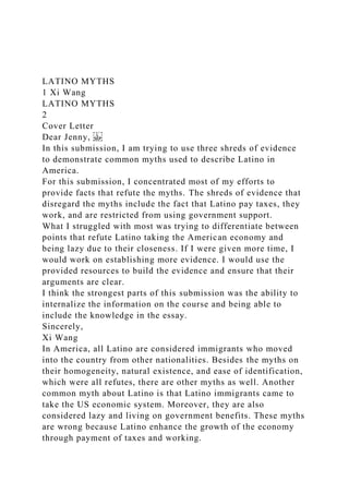 LATINO MYTHS
1 Xi Wang
LATINO MYTHS
2
Cover Letter
Dear Jenny,
In this submission, I am trying to use three shreds of evidence
to demonstrate common myths used to describe Latino in
America.
For this submission, I concentrated most of my efforts to
provide facts that refute the myths. The shreds of evidence that
disregard the myths include the fact that Latino pay taxes, they
work, and are restricted from using government support.
What I struggled with most was trying to differentiate between
points that refute Latino taking the American economy and
being lazy due to their closeness. If I were given more time, I
would work on establishing more evidence. I would use the
provided resources to build the evidence and ensure that their
arguments are clear.
I think the strongest parts of this submission was the ability to
internalize the information on the course and being able to
include the knowledge in the essay.
Sincerely,
Xi Wang
In America, all Latino are considered immigrants who moved
into the country from other nationalities. Besides the myths on
their homogeneity, natural existence, and ease of identification,
which were all refutes, there are other myths as well. Another
common myth about Latino is that Latino immigrants came to
take the US economic system. Moreover, they are also
considered lazy and living on government benefits. These myths
are wrong because Latino enhance the growth of the economy
through payment of taxes and working.
 