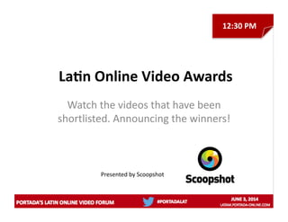 La/n	
  Online	
  Video	
  Awards	
  
Watch	
  the	
  videos	
  that	
  have	
  been	
  
shortlisted.	
  Announcing	
  the	
  winners!	
  
Presented	
  by	
  Scoopshot	
  	
  
12:30	
  PM	
  
 