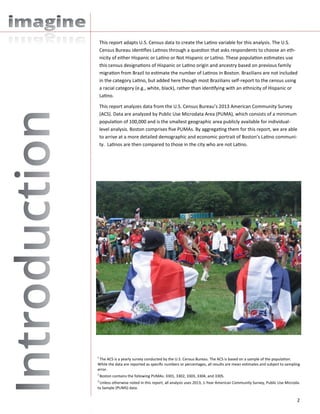 2
This report adapts U.S. Census data to create the Latino variable for this analysis. The U.S.
Census Bureau identifies Latinos through a question that asks respondents to choose an eth-
nicity of either Hispanic or Latino or Not Hispanic or Latino. These population estimates use
this census designations of Hispanic or Latino origin and ancestry based on previous family
migration from Brazil to estimate the number of Latinos in Boston. Brazilians are not included
in the category Latino, but added here though most Brazilians self-report to the census using
a racial category (e.g., white, black), rather than identifying with an ethnicity of Hispanic or
Latino.
This report analyzes data from the U.S. Census Bureau’s 2013 American Community Survey
(ACS). Data are analyzed by Public Use Microdata Area (PUMA), which consists of a minimum
population of 100,000 and is the smallest geographic area publicly available for individual-
level analysis. Boston comprises five PUMAs. By aggregating them for this report, we are able
to arrive at a more detailed demographic and economic portrait of Boston’s Latino communi-
ty. Latinos are then compared to those in the city who are not Latino.
1
The ACS is a yearly survey conducted by the U.S. Census Bureau. The ACS is based on a sample of the population.
While the data are reported as specific numbers or percentages, all results are mean estimates and subject to sampling
error.
2
Boston contains the following PUMAs: 3301, 3302, 3303, 3304, and 3305.
3
Unless otherwise noted in this report, all analysis uses 2013, 1-Year American Community Survey, Public Use Microda-
ta Sample (PUMS) data.
 