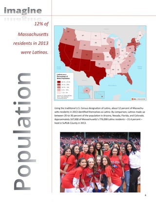 4
Using the traditional U.S. Census designation of Latino, about 12 percent of Massachu-
setts residents in 2013 identified themselves as Latino. By comparison, Latinos made up
between 20-to-30 percent of the population in Arizona, Nevada, Florida, and Colorado.
Approximately 167,000 of Massachusetts’s 776,000 Latino residents – 21.4 percent –
lived in Suffolk County in 2013.
12% of
Massachusetts
residents in 2013
were Latinos.
 