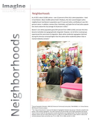 6
As of 2013, about 25,000 Latinos – over 22 percent of the city’s Latino population – lived
in East Boston. About 14,000 Latinos lived in Roxbury, the city’s second largest Latino
neighborhood. East Boston’s population was 57.2 percent Latino, and Roxbury’s was 28.1
percent Latino. In addition, Jamaica Plain, Roslindale, and Hyde Park all had Latino popula-
tion shares above the city average of 19 percent in 2013.4
Boston’s non-white population grew 38.9 percent from 1990 to 2010, and over this time
became markedly more geographically integrated. However, not all ethno-racial groups
experienced the same level of integration. Black-white residential segregation declined
during this time but remained higher than the Latino-white residential pattern that re-
mained relatively constant.5
Neighborhoods
4
Annual Population Estimates: 2009-2013 American Community Survey data, Table B03001; U.S. Census Bureau.
BRA Research Division analysis.
5
The “index of dissimilarity” measures the degree of segregation between two groups: 0 denotes complete inte-
gration, 100 complete segregation. This index represents the percentage of the largest population that would
need to move to make the two populations evenly distributed across neighborhoods. The index of dissimilarity
between Latinos and non-Latino whites was 54.2 in 1990, 53.3 in 2000 and 54.6 in 2010. Boston’s index of dis-
similarity between blacks and whites was 75.3 in 1990, 70.4 in 2000, and 69.2 in 2010.
 