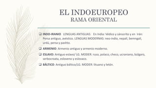 EL INDOEUROPEO
RAMA ORIENTAL
 INDO-IRANIO LENGUAS ANTIGUAS: En India: Védico y sánscrito y en Irán:
Persa antiguo, avéstico. LENGUAS MODERNAS: neo-indio, nepalí, bemngalí,
urdú, persa y pashto.
 ARMENIO: Armenio antiguo y armenio moderno.
 ESLAVO: Antiguo eslavo/ LG. MODER: ruso, polaco, checo, ucraniano, búlgaro,
serbocroata, esloveno y eslovaco.
 BÁLTICO: Antiguo báltico/LG. MODER: lituano y letón.
 