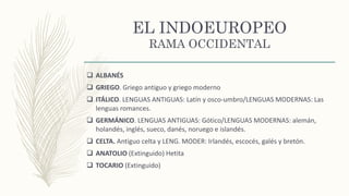 EL INDOEUROPEO
RAMA OCCIDENTAL
 ALBANÉS
 GRIEGO. Griego antiguo y griego moderno
 ITÁLICO. LENGUAS ANTIGUAS: Latín y osco-umbro/LENGUAS MODERNAS: Las
lenguas romances.
 GERMÁNICO. LENGUAS ANTIGUAS: Gótico/LENGUAS MODERNAS: alemán,
holandés, inglés, sueco, danés, noruego e islandés.
 CELTA. Antiguo celta y LENG. MODER: Irlandés, escocés, galés y bretón.
 ANATOLIO (Extinguido) Hetita
 TOCARIO (Extinguido)
 