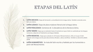ETAPAS DEL LATÍN
1. LATÍN ARCAICO. Etapa de formación y consolidación de la lengua latina. También conocida como
latín pre-clásico.
2. LATÍN CLÁSICO. Etapa de plana madurez literaria de la lengua latina
3. LATÍN POSCLÁSICO. Comienzo de la decadencia de la literatura latina.
4. LATÍN TARDÍO. Etapa que se extiende hasta el momento en que el latín es sustituido por las lenguas
romances y deja de ser finalmente una lengua hablada.
5. LATÍN MEDIEVAL. Etapa que va desde el s.VII hasta el Renacimiento (s. XIV), en la que el latín
subsiste como lengua escrita para documentos oficiales u obras científicas. También se denomina BAJO
LATÍN
6. LATÍN HUMANÍSTICO. Se trata del latín escrito y hablado por los humanistas a
partir del Renacimiento.
 