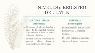 NIVELES o REGISTRO
DEL LATÍN
LATÍN CULTO O LITERARIO
(sermo nobilis)
– El latín empleado por las clases
altas de la sociedad romana.
Coexistió con el latín cotidiano,
coloquial y familiar.
– En latín culto se escribieron las
grandes obras literarias,
documentos oficiales o leyes.
LATÍN VULGAR
(sermo vulgaris)
– El latín hablado por las clases
populares de la sociedad
romana.
– Del latín vulgar nacieron las
distintas lenguas romances
 