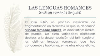 LAS LENGUAS ROMANCES
(rusticae romanae linguae)
El latín sufrió un proceso irreversible de
fragmentación en dialectos, lo que se denominó
rusticae romanae linguae, es decir latines rurales,
de pueblo. De estas variedades diatópicas
debidas a la descomposición del latín surgieron
las distintas lenguas romances que hoy
conocemos y hablamos, entre ellas el castellano.
 