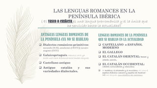 LAS LENGUAS ROMANCES EN LA
PENÍNSULA IBÉRICA
( El vasco o euskera es una lengua prerrománica y el la única que
ha pervivido hasta la actualidad)
ANTIGUAS LENGUAS ROMANCES DE
LA PENÍNSULA (YA NO SE HABLAN)
 Dialectos románicos primitivos:
mozárabe (SUR), asturleonés (OESTE)y navarro-
aragonés (ESTE)
 Galaicoprtugués. Hacia el 1400 ya
existe una clara diferencia entre ambas lenguas.
 Castellano antiguo
 Antiguo catalán y sus
variedades dialectales.
LENGUAS ROMANCES DE LA PENÍNSULA
QUE SE HABLAN EN LA ACTUALIDAD
 CASTELLANO o ESPAÑOL
MODERNO
 EL GALLEGO
 EL CATALÁN ORIENTAL: Balear y
catalán central.
 EL CATALÁN OCCIDENTAL:
Catalán noroccidental y valenciano.
 El andaluz, el extremeño y el murciano, así como el
español atlántico (canario y español de América)
NO son lenguas, sino dialectos del castellano.
 