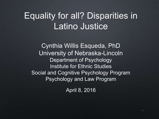 Equality for all? Disparities in
Latino Justice
Cynthia Willis Esqueda, PhD
University of Nebraska-Lincoln
Department of Psychology
Institute for Ethnic Studies
Social and Cognitive Psychology Program
Psychology and Law Program
April 8, 2016
1
 