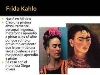 




Nació en México
Creo una pintura
absolutamente,
personal, ingenua,
metafórica aprendió
a pintar a los 18 años
por que sufrió un
gravísimo accidente
que le permitió una
larga covalencia y en
ese periodo aprendió
a pintar
Se caso con el
muralista Diego
Rivera

 