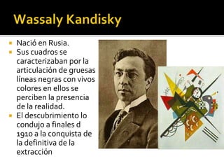




Nació en Rusia.
Sus cuadros se
caracterizaban por la
articulación de gruesas
líneas negras con vivos
colores en ellos se
perciben la presencia
de la realidad.
El descubrimiento lo
condujo a finales d
1910 a la conquista de
la definitiva de la
extracción

 