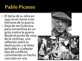 El tema de su obra en
1937 es en torno a los
horrores de la guerra.
 Deja de ser Guernica
para convertirse en un
grito contra la guerra
desde el punto de vista
de la victimas, una
reflexión sobre la
destrucción y el dolor
aplicable a cualquier
tipo de conflicto,
convirtiendo un hecho
concreto en una


 