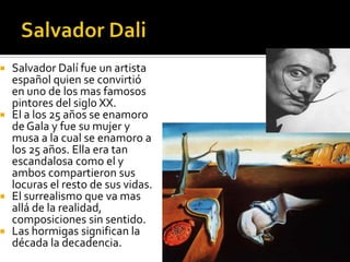 Salvador Dalí fue un artista
español quien se convirtió
en uno de los mas famosos
pintores del siglo XX.
 El a los 25 años se enamoro
de Gala y fue su mujer y
musa a la cual se enamoro a
los 25 años. Ella era tan
escandalosa como el y
ambos compartieron sus
locuras el resto de sus vidas.
 El surrealismo que va mas
allá de la realidad,
composiciones sin sentido.
 Las hormigas significan la
década la decadencia.



 