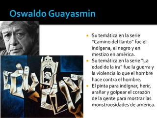 





Su temática en la serie
“Camino del llanto” fue el
indígena, el negro y en
mestizo en américa.
Su temática en la serie “La
edad de la ira” fue la guerra y
la violencia lo que el hombre
hace contra el hombre.
El pinta para indignar, herir,
arañar y golpear el corazón
de la gente para mostrar las
monstruosidades de américa.

 