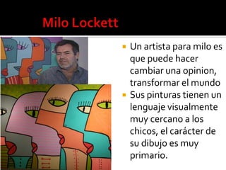 



Un artista para milo es
que puede hacer
cambiar una opinion,
transformar el mundo
Sus pinturas tienen un
lenguaje visualmente
muy cercano a los
chicos, el carácter de
su dibujo es muy
primario.

 