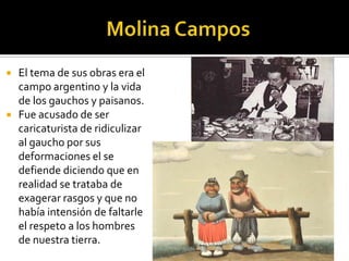 



El tema de sus obras era el
campo argentino y la vida
de los gauchos y paisanos.
Fue acusado de ser
caricaturista de ridiculizar
al gaucho por sus
deformaciones el se
defiende diciendo que en
realidad se trataba de
exagerar rasgos y que no
había intensión de faltarle
el respeto a los hombres
de nuestra tierra.

 