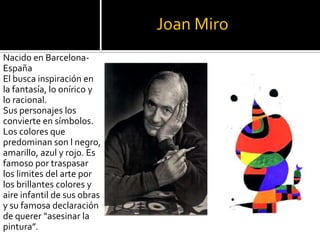 Joan Miro
Nacido en BarcelonaEspaña
El busca inspiración en
la fantasía, lo onírico y
lo racional.
Sus personajes los
convierte en símbolos.
Los colores que
predominan son l negro,
amarillo, azul y rojo. Es
famoso por traspasar
los limites del arte por
los brillantes colores y
aire infantil de sus obras
y su famosa declaración
de querer “asesinar la
pintura”.

 