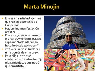 







Ella es una artista Argentina
que realiza esculturas de
Happening.
Happening manifestación
artística.
Ella a los 70 años se casa con
el arte: es vivir en un estado
superior “Todos deberían
hacerlo desde que nacen”
vestía de un vestido blanco
en la puerta de un museo.
Para ella el arte es el
contrario de todo lo otro. Ej.:
ella sintió desde que nació
que era artista.

 