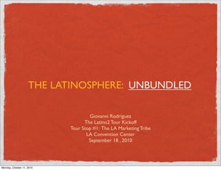 THE LATINOSPHERE: UNBUNDLED

                                   Giovanni Rodriguez
                                 The Latino2 Tour Kickoff
                           Tour Stop #1: The LA Marketing Tribe
                                  LA Convention Center
                                   September 18 , 2010




Monday, October 11, 2010
 