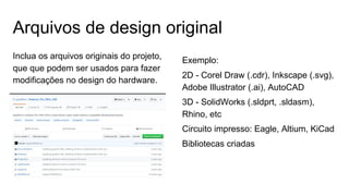Arquivos de design original
Inclua os arquivos originais do projeto,
que que podem ser usados ​​para fazer
modificações no design do hardware.
Exemplo:
2D - Corel Draw (.cdr), Inkscape (.svg),
Adobe Illustrator (.ai), AutoCAD
3D - SolidWorks (.sldprt, .sldasm),
Rhino, etc
Circuito impresso: Eagle, Altium, KiCad
Bibliotecas criadas
 