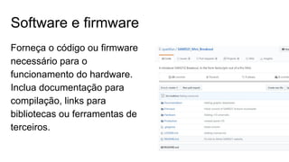 Software e firmware
Forneça o código ou firmware
necessário para o
funcionamento do hardware.
Inclua documentação para
compilação, links para
bibliotecas ou ferramentas de
terceiros.
 