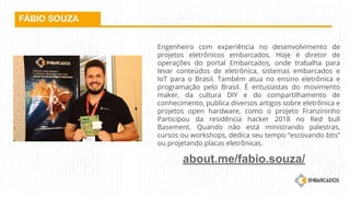 FÁBIO SOUZA
Engenheiro com experiência no desenvolvimento de
projetos eletrônicos embarcados. Hoje é diretor de
operações do portal Embarcados, onde trabalha para
levar conteúdos de eletrônica, sistemas embarcados e
IoT para o Brasil. Também atua no ensino eletrônica e
programação pelo Brasil. É entusiastas do movimento
maker, da cultura DIY e do compartilhamento de
conhecimento, publica diversos artigos sobre eletrônica e
projetos open hardware, como o projeto Franzininho
Participou da residência hacker 2018 no Red bull
Basement. Quando não está ministrando palestras,
cursos ou workshops, dedica seu tempo “escovando bits”
ou projetando placas eletrônicas.
about.me/fabio.souza/
 