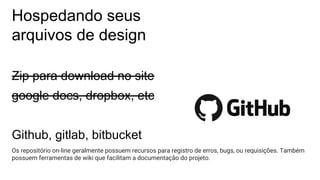 Hospedando seus
arquivos de design
Zip para download no site
google docs, dropbox, etc
Github, gitlab, bitbucket
Os repositório on-line geralmente possuem recursos para registro de erros, bugs, ou requisições. Também
possuem ferramentas de wiki que facilitam a documentação do projeto.
 