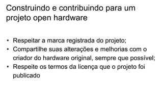 Construindo e contribuindo para um
projeto open hardware
• Respeitar a marca registrada do projeto;
• Compartilhe suas alterações e melhorias com o
criador do hardware original, sempre que possível;
• Respeite os termos da licença que o projeto foi
publicado
 