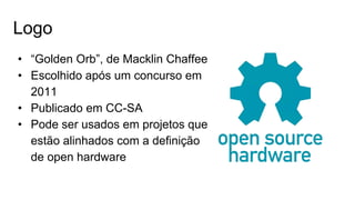 Logo
• “Golden Orb”, de Macklin Chaffee
• Escolhido após um concurso em
2011
• Publicado em CC-SA
• Pode ser usados em projetos que
estão alinhados com a definição
de open hardware
 