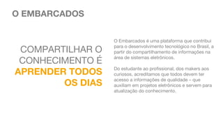 COMPARTILHAR O
CONHECIMENTO É
APRENDER TODOS
OS DIAS
O EMBARCADOS
O Embarcados é uma plataforma que contribui
para o desenvolvimento tecnológico no Brasil, a
partir do compartilhamento de informações na
área de sistemas eletrônicos.
 
Do estudante ao profissional, dos makers aos
curiosos, acreditamos que todos devem ter
acesso a informações de qualidade – que
auxiliam em projetos eletrônicos e servem para
atualização do conhecimento.
 