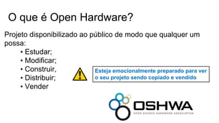 O que é Open Hardware?
Projeto disponibilizado ao público de modo que qualquer um
possa:
• Estudar;
• Modificar;
• Construir,
• Distribuir;
• Vender
Esteja emocionalmente preparado para ver
o seu projeto sendo copiado e vendido
 