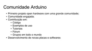 Comunidade Arduino
• Primeiro projeto open hardware com uma grande comunidade;
• Comunidade engajada;
• Contribuição em:
• Código
• Exemplos de uso
• Tutoriais
• Fórum
• Grupos em todo o mundo
• Desenvolvimento de novas placas e softwares
 