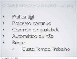 O QUE É INTEGRAÇÃO CONTÍNUA (IC)?
‣ Prática ágil
‣ Processo contínuo
‣ Controle de qualidade
‣ Automático ou não
‣ Reduz
‣ Custo,Tempo,Trabalho
Wednesday, November 10, 2010
 