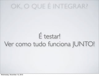 OK, O QUE É INTEGRAR?
É testar!
Ver como tudo funciona JUNTO!
Wednesday, November 10, 2010
 