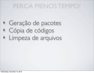PERCA MENOS TEMPO!
‣ Geração de pacotes
‣ Cópia de códigos
‣ Limpeza de arquivos
Wednesday, November 10, 2010
 
