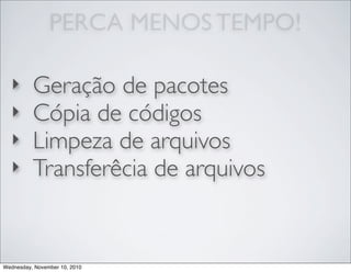 PERCA MENOS TEMPO!
‣ Geração de pacotes
‣ Cópia de códigos
‣ Limpeza de arquivos
‣ Transferêcia de arquivos
Wednesday, November 10, 2010
 