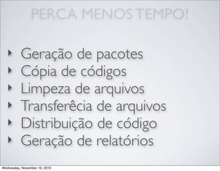 PERCA MENOS TEMPO!
‣ Geração de pacotes
‣ Cópia de códigos
‣ Limpeza de arquivos
‣ Transferêcia de arquivos
‣ Distribuição de código
‣ Geração de relatórios
Wednesday, November 10, 2010
 