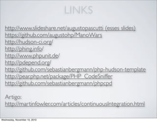 LINKS
http://www.slideshare.net/augustopascutti (esses slides)
https://github.com/augustohp/ManoWars
http://hudson-ci.org/
http://phing.info/
http://www.phpunit.de/
http://pdepend.org/
http://github.com/sebastianbergmann/php-hudson-template
http://pear.php.net/package/PHP_CodeSniffer
http://github.com/sebastianbergmann/phpcpd
Artigo:
http://martinfowler.com/articles/continuousIntegration.html
Wednesday, November 10, 2010
 