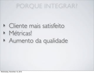 ‣ Cliente mais satisfeito
‣ Métricas!
‣ Aumento da qualidade
PORQUE INTEGRAR?
Wednesday, November 10, 2010
 