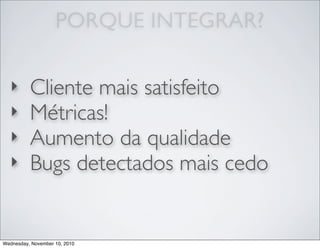 ‣ Cliente mais satisfeito
‣ Métricas!
‣ Aumento da qualidade
‣ Bugs detectados mais cedo
PORQUE INTEGRAR?
Wednesday, November 10, 2010
 