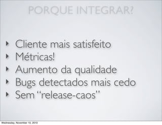 ‣ Cliente mais satisfeito
‣ Métricas!
‣ Aumento da qualidade
‣ Bugs detectados mais cedo
‣ Sem “release-caos”
PORQUE INTEGRAR?
Wednesday, November 10, 2010
 