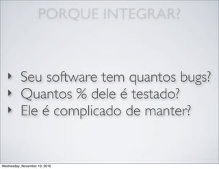 ‣ Seu software tem quantos bugs?
‣ Quantos % dele é testado?
‣ Ele é complicado de manter?
PORQUE INTEGRAR?
Wednesday, November 10, 2010
 