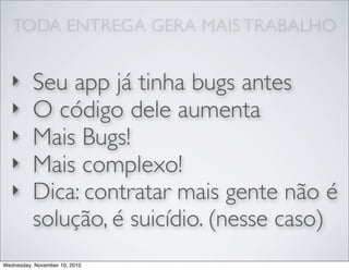 TODA ENTREGA GERA MAIS TRABALHO
‣ Seu app já tinha bugs antes
‣ O código dele aumenta
‣ Mais Bugs!
‣ Mais complexo!
‣ Dica: contratar mais gente não é
solução, é suicídio. (nesse caso)
Wednesday, November 10, 2010
 