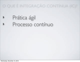 O QUE É INTEGRAÇÃO CONTÍNUA (IC)?
‣ Prática ágil
‣ Processo contínuo
Wednesday, November 10, 2010
 