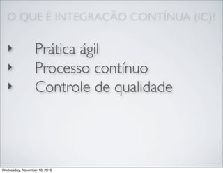 O QUE É INTEGRAÇÃO CONTÍNUA (IC)?
‣ Prática ágil
‣ Processo contínuo
‣ Controle de qualidade
Wednesday, November 10, 2010
 