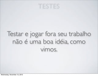 TESTES
Testar e jogar fora seu trabalho
não é uma boa idéia, como
vimos.
Wednesday, November 10, 2010
 