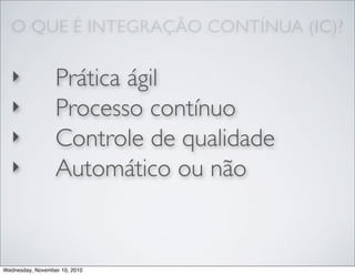 O QUE É INTEGRAÇÃO CONTÍNUA (IC)?
‣ Prática ágil
‣ Processo contínuo
‣ Controle de qualidade
‣ Automático ou não
Wednesday, November 10, 2010
 