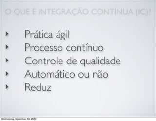 O QUE É INTEGRAÇÃO CONTÍNUA (IC)?
‣ Prática ágil
‣ Processo contínuo
‣ Controle de qualidade
‣ Automático ou não
‣ Reduz
Wednesday, November 10, 2010
 