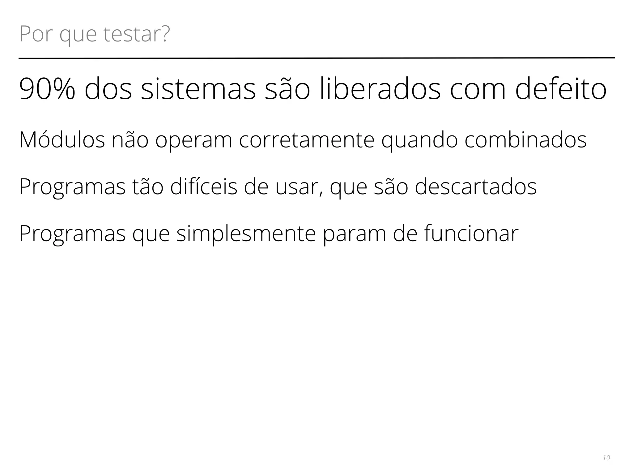 Por que testar? 
90% dos sistemas são liberados com defeito 
Módulos não operam corretamente quando combinados 
Programas tão difíceis de usar, que são descartados 
Programas que simplesmente param de funcionar 
10 
 