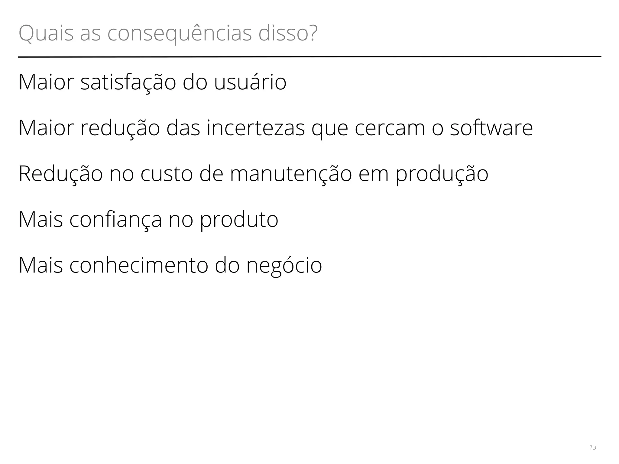Quais as consequências disso? 
Maior satisfação do usuário 
Maior redução das incertezas que cercam o software 
Redução no custo de manutenção em produção 
Mais confança no produto 
Mais conhecimento do negócio 
13 
 
