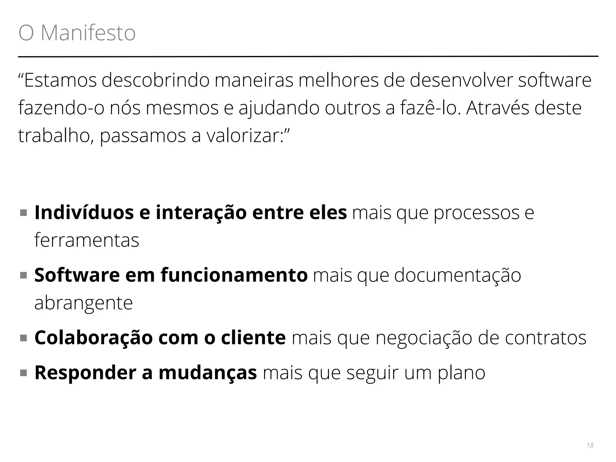 O Manifesto 
“Estamos descobrindo maneiras melhores de desenvolver software 
fazendo-o nós mesmos e ajudando outros a fazê-lo. Através deste 
trabalho, passamos a valorizar:” 
■ Indivíduos e interação entre eles mais que processos e 
ferramentas 
■ Software em funcionamento mais que documentação 
abrangente 
■ Colaboração com o cliente mais que negociação de contratos 
■ Responder a mudanças mais que seguir um plano 
18 
 